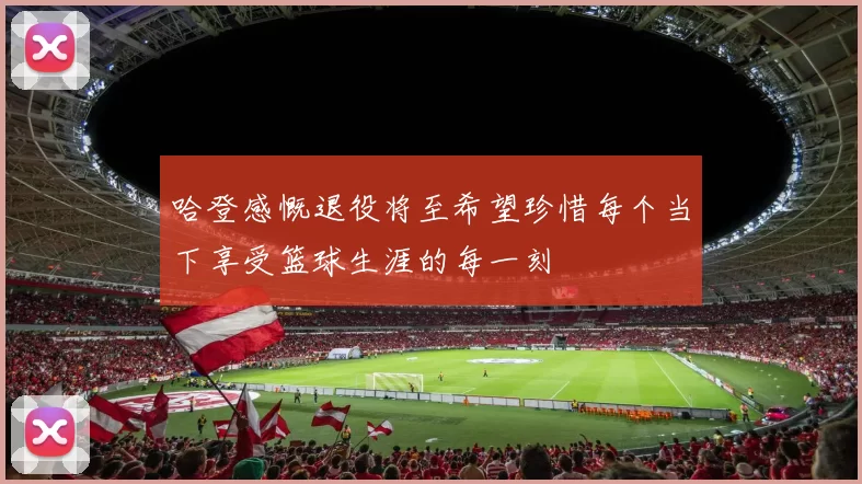 哈登感慨退役将至希望珍惜每个当下享受篮球生涯的每一刻
