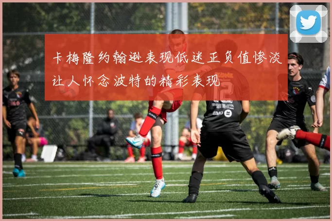 卡梅隆约翰逊表现低迷正负值惨淡让人怀念波特的精彩表现