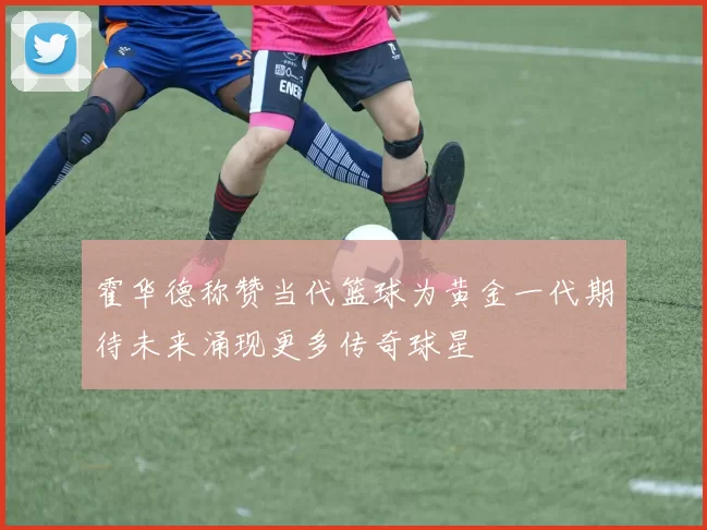 霍华德称赞当代篮球为黄金一代期待未来涌现更多传奇球星