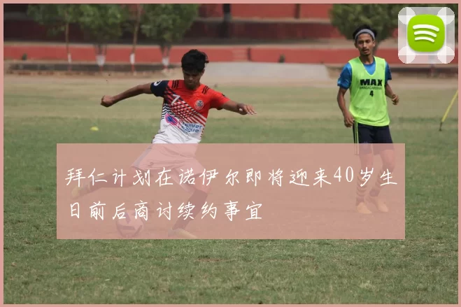 拜仁计划在诺伊尔即将迎来40岁生日前后商讨续约事宜