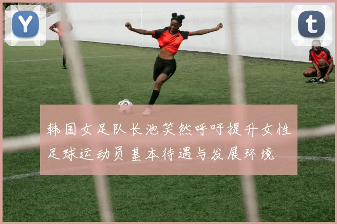 韩国女足队长池笑然呼吁提升女性足球运动员基本待遇与发展环境