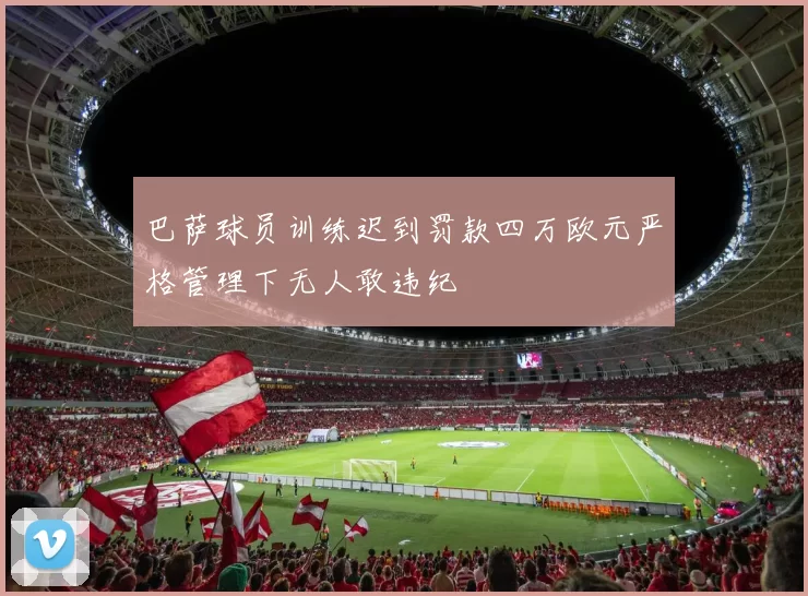 巴萨球员训练迟到罚款四万欧元严格管理下无人敢违纪