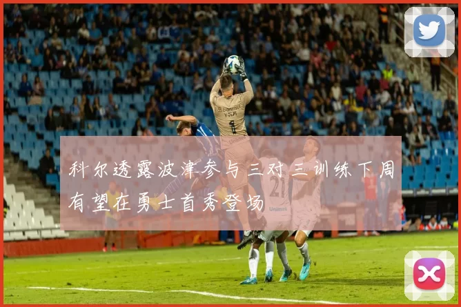 科尔透露波津参与三对三训练下周有望在勇士首秀登场