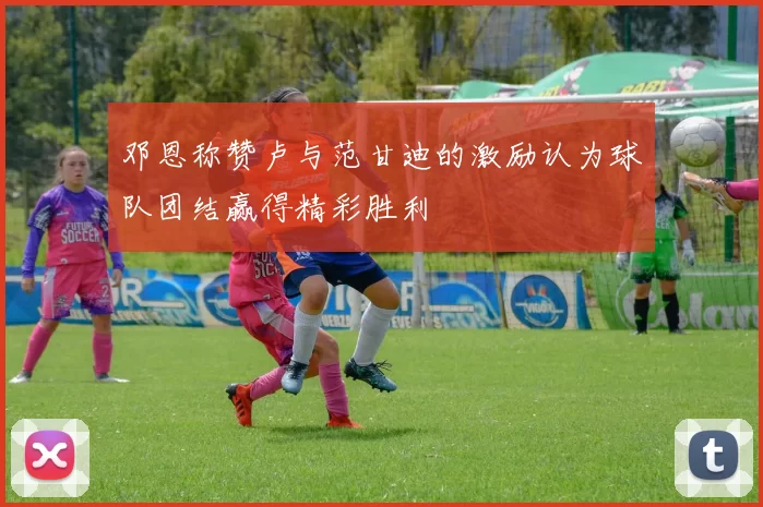 邓恩称赞卢与范甘迪的激励认为球队团结赢得精彩胜利