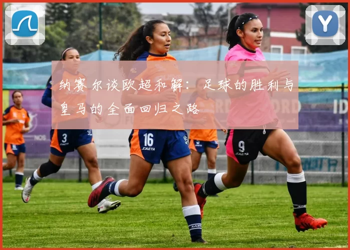 纳赛尔谈欧超和解：足球的胜利与皇马的全面回归之路