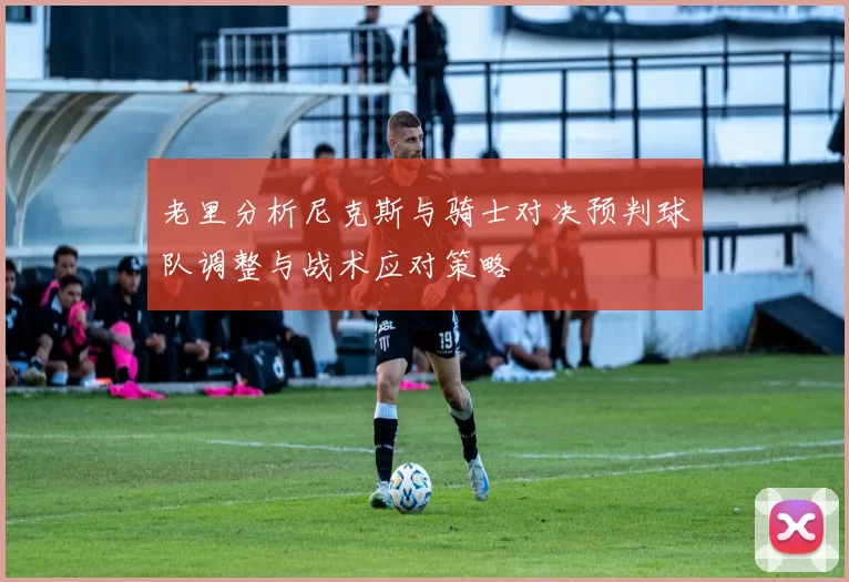 老里分析尼克斯与骑士对决预判球队调整与战术应对策略