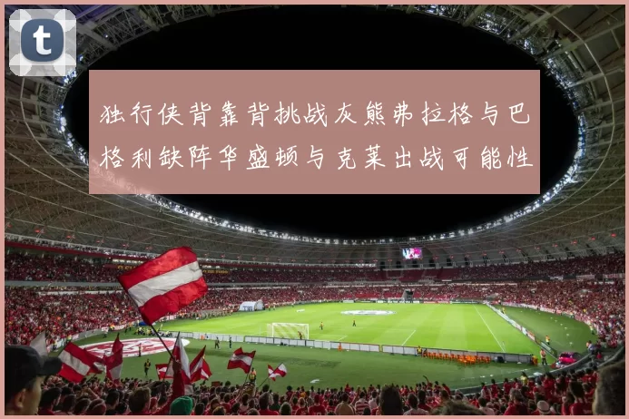 独行侠背靠背挑战灰熊弗拉格与巴格利缺阵华盛顿与克莱出战可能性微小