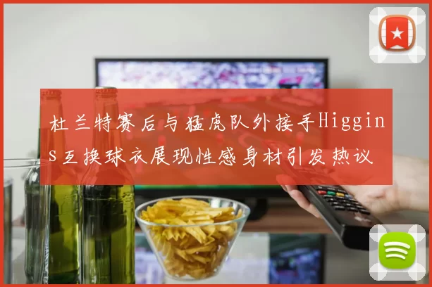 杜兰特赛后与猛虎队外接手Higgins互换球衣展现性感身材引发热议