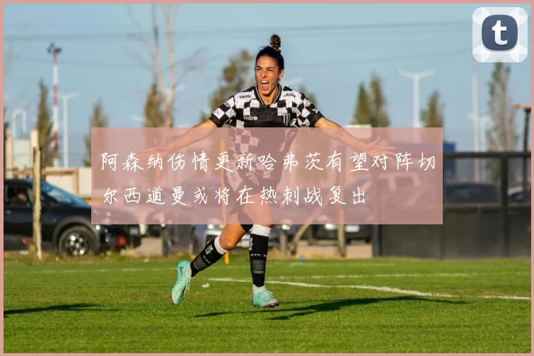 阿森纳伤情更新哈弗茨有望对阵切尔西道曼或将在热刺战复出